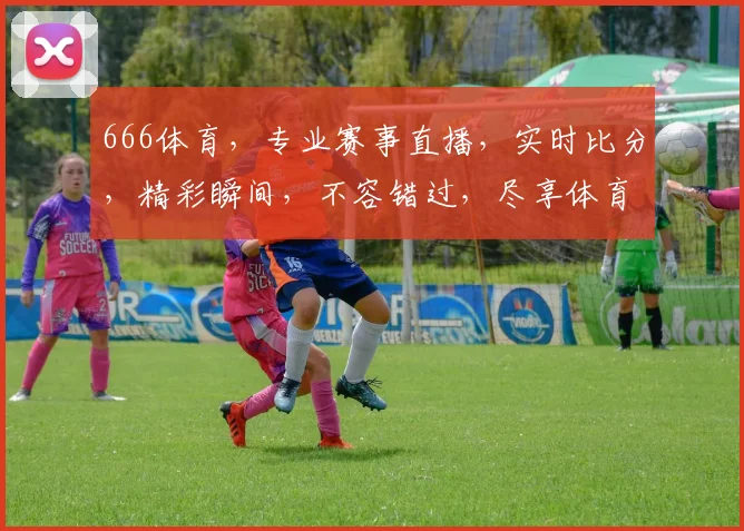 666体育，专业赛事直播，实时比分，精彩瞬间，不容错过，尽享体育盛宴