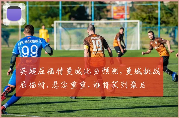 英超屈福特曼城比分预测,曼城挑战屈福特,悬念重重,谁将笑到最后