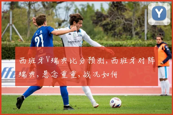 西班牙V瑞典比分预测,西班牙对阵瑞典,悬念重重,战况如何