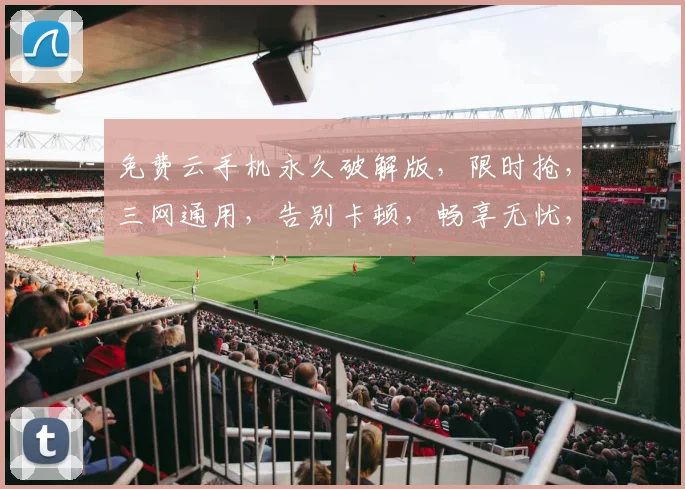免费云手机永久破解版，限时抢，三网通用，告别卡顿，畅享无忧，一触即达