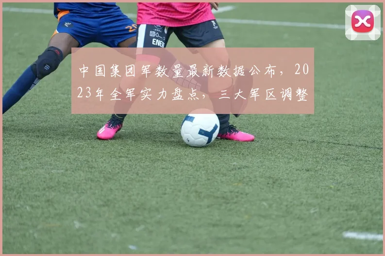 中国集团军数量最新数据公布，2023年全军实力盘点，三大军区调整详情揭晓，战略部署再升级，关注