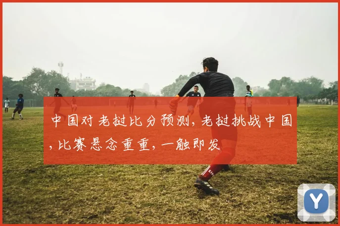 中国对老挝比分预测,老挝挑战中国,比赛悬念重重,一触即发